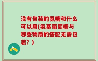 没有包装的氨糖和什么可以用(氨基葡萄糖与哪些物质的搭配无需包装？)