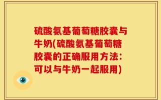 硫酸氨基葡萄糖胶囊与牛奶(硫酸氨基葡萄糖胶囊的正确服用方法：可以与牛奶一起服用)