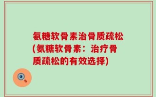 氨糖软骨素治骨质疏松(氨糖软骨素：治疗骨质疏松的有效选择)