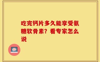 吃完钙片多久能享受氨糖软骨素？看专家怎么说