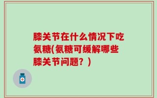 膝关节在什么情况下吃氨糖(氨糖可缓解哪些膝关节问题？)