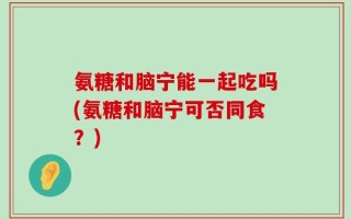 氨糖和脑宁能一起吃吗(氨糖和脑宁可否同食？)
