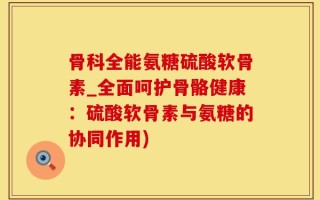 骨科全能氨糖硫酸软骨素_全面呵护骨骼健康：硫酸软骨素与氨糖的协同作用)