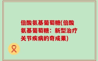 倍酸氨基葡萄糖(倍酸氨基葡萄糖：新型治疗关节疾病的奇成果)