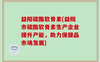 益阳硫酸软骨素(益阳市硫酸软骨素生产企业提升产能，助力保健品市场发展)