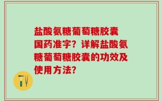 盐酸氨糖葡萄糖胶囊 国药准字？详解盐酸氨糖葡萄糖胶囊的功效及使用方法？