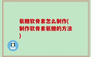 氨糖软骨素怎么制作(制作软骨素氨糖的方法)