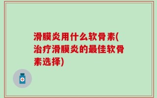 滑膜炎用什么软骨素(治疗滑膜炎的最佳软骨素选择)