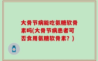 大骨节病能吃氨糖软骨素吗(大骨节病患者可否食用氨糖软骨素？)