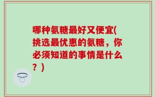 哪种氨糖最好又便宜(挑选最优惠的氨糖，你必须知道的事情是什么？)
