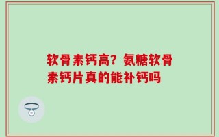 软骨素钙高？氨糖软骨素钙片真的能补钙吗