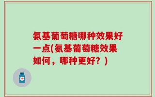 氨基葡萄糖哪种效果好一点(氨基葡萄糖效果如何，哪种更好？)