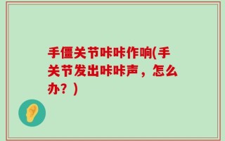 手僵关节咔咔作响(手关节发出咔咔声，怎么办？)