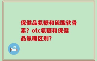 保健品氨糖和硫酸软骨素？otc氨糖和保健品氨糖区别？