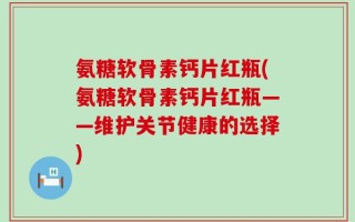 氨糖软骨素钙片红瓶(氨糖软骨素钙片红瓶——维护关节健康的选择)