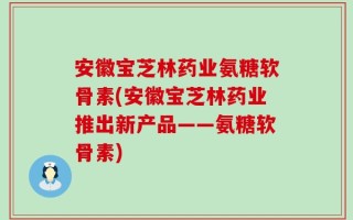 安徽宝芝林药业氨糖软骨素(安徽宝芝林药业推出新产品——氨糖软骨素)