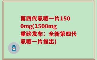 第四代氨糖一片1500mg(1500mg重磅发布：全新第四代氨糖一片推出)