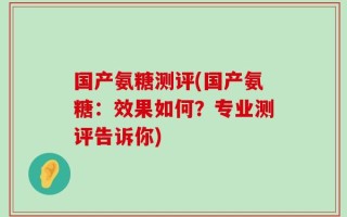 国产氨糖测评(国产氨糖：效果如何？专业测评告诉你)