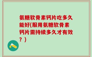 氨糖软骨素钙片吃多久能好(服用氨糖软骨素钙片需持续多久才有效？)