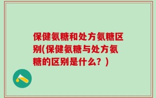 保健氨糖和处方氨糖区别(保健氨糖与处方氨糖的区别是什么？)