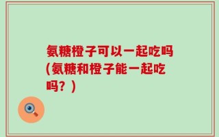 氨糖橙子可以一起吃吗(氨糖和橙子能一起吃吗？)