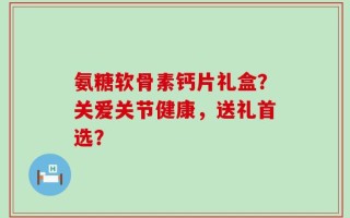 氨糖软骨素钙片礼盒？关爱关节健康，送礼首选？