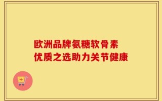 欧洲品牌氨糖软骨素 优质之选助力关节健康