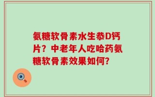 氨糖软骨素水生恭D钙片？中老年人吃哈药氨糖软骨素效果如何？