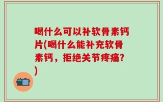 喝什么可以补软骨素钙片(喝什么能补充软骨素钙，拒绝关节疼痛？)