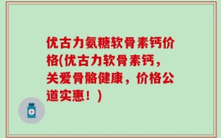 优古力氨糖软骨素钙价格(优古力软骨素钙，关爱骨骼健康，价格公道实惠！)