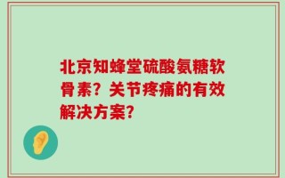 北京知蜂堂硫酸氨糖软骨素？关节疼痛的有效解决方案？