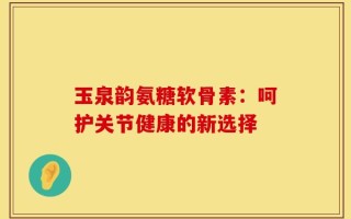 玉泉韵氨糖软骨素：呵护关节健康的新选择