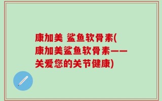 康加美 鲨鱼软骨素(康加美鲨鱼软骨素——关爱您的关节健康)