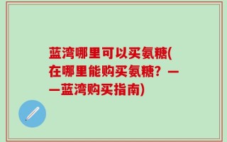 蓝湾哪里可以买氨糖(在哪里能购买氨糖？——蓝湾购买指南)