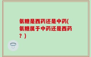 氨糖是西药还是中药(氨糖属于中药还是西药？)