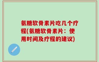 氨糖软骨素片吃几个疗程(氨糖软骨素片：使用时间及疗程的建议)