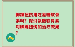 脚踝扭伤用吃氨糖软骨素吗？探讨氨糖软骨素对脚踝扭伤的治疗效果？