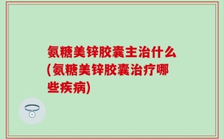 氨糖美锌胶囊主治什么(氨糖美锌胶囊治疗哪些疾病)