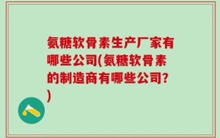 氨糖软骨素生产厂家有哪些公司(氨糖软骨素的制造商有哪些公司？)