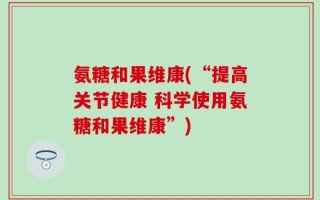 氨糖和果维康(“提高关节健康 科学使用氨糖和果维康”)