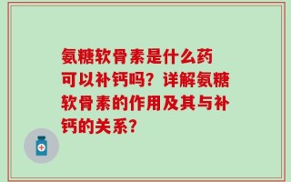 氨糖软骨素是什么药 可以补钙吗？详解氨糖软骨素的作用及其与补钙的关系？