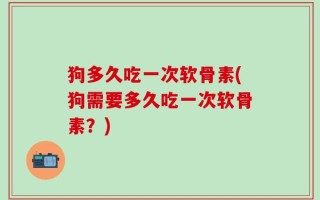 狗多久吃一次软骨素(狗需要多久吃一次软骨素？)