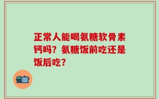 正常人能喝氨糖软骨素钙吗？氨糖饭前吃还是饭后吃？