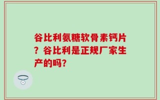谷比利氨糖软骨素钙片？谷比利是正规厂家生产的吗？