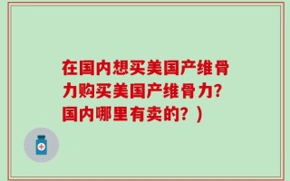 在国内想买美国产维骨力购买美国产维骨力？国内哪里有卖的？)