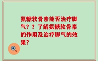 氨糖软骨素能否治疗脚气？？了解氨糖软骨素的作用及治疗脚气的效果？