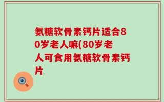 氨糖软骨素钙片适合80岁老人嘛(80岁老人可食用氨糖软骨素钙片