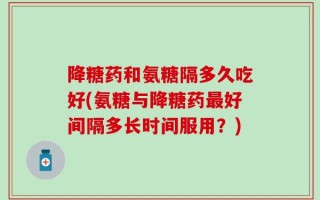 降糖药和氨糖隔多久吃好(氨糖与降糖药最好间隔多长时间服用？)