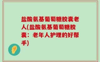 盐酸氨基葡萄糖胶囊老人(盐酸氨基葡萄糖胶囊：老年人护理的好帮手)