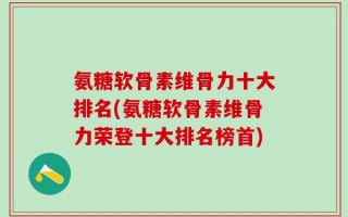 氨糖软骨素维骨力十大排名(氨糖软骨素维骨力荣登十大排名榜首)